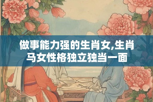 做事能力强的生肖女,生肖马女性格独立独当一面