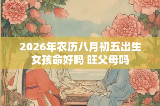 2026年农历八月初五出生女孩命好吗 旺父母吗