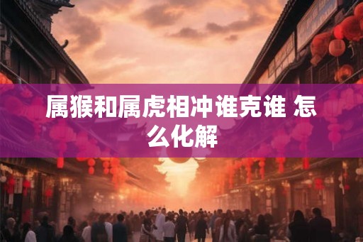 属猴和属虎相冲谁克谁 怎么化解