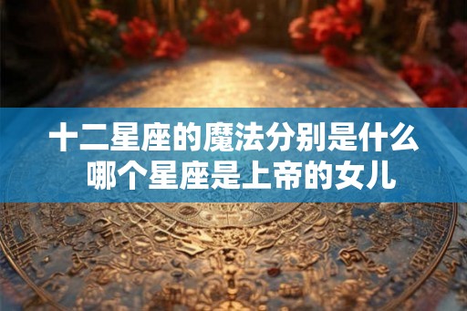十二星座的魔法分别是什么  哪个星座是上帝的女儿