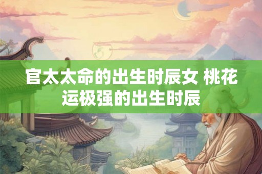 官太太命的出生时辰女 桃花运极强的出生时辰 官太太命的出生时辰女 桃花运极强的出生时辰
