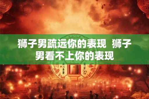 狮子男疏远你的表现  狮子男看不上你的表现