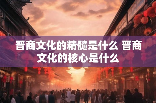 晋商文化的精髓是什么 晋商文化的核心是什么