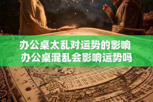 办公桌太乱对运势的影响 办公桌混乱会影响运势吗