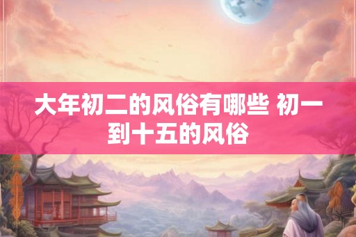 大年初二的风俗有哪些 初一到十五的风俗
