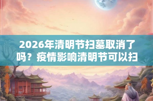 2026年清明节扫墓取消了吗？疫情影响清明节可以扫墓吗？