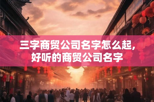 三字商贸公司名字怎么起,好听的商贸公司名字