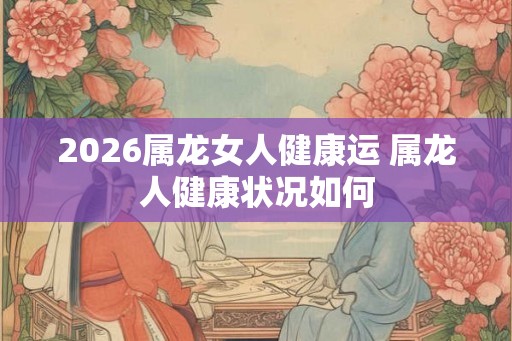 2026属龙女人健康运 属龙人健康状况如何