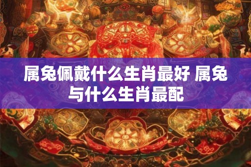 属兔佩戴什么生肖最好 属兔与什么生肖最配