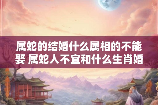 属蛇的结婚什么属相的不能娶 属蛇人不宜和什么生肖婚配