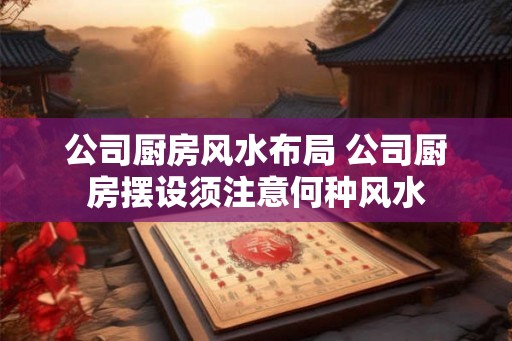 公司厨房风水布局 公司厨房摆设须注意何种风水