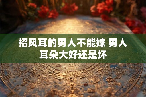 招风耳的男人不能嫁 男人耳朵大好还是坏 招风耳的男人不能嫁 男人耳朵大好还是坏
