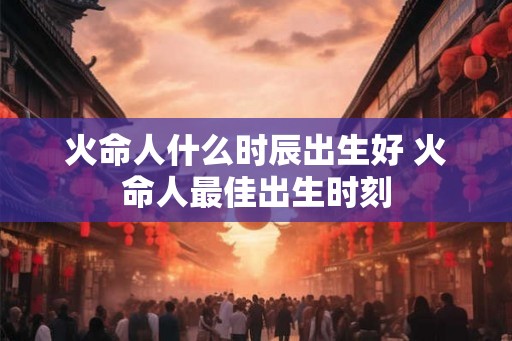 火命人什么时辰出生好 火命人最佳出生时刻