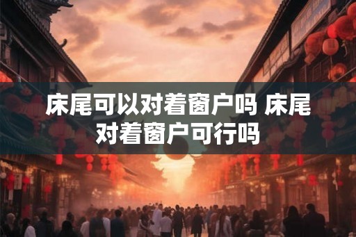 床尾可以对着窗户吗 床尾对着窗户可行吗