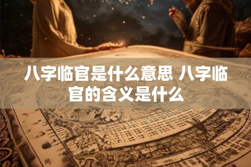 八字临官是什么意思 八字临官的含义是什么 八字临官是什么意思 八字临官的含义是什么