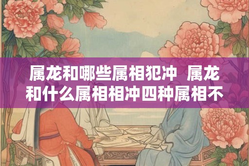 属龙和哪些属相犯冲  属龙和什么属相相冲四种属相不相配