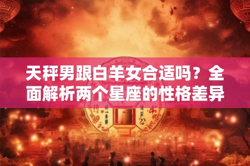 天秤男跟白羊女合适吗？全面解析两个星座的性格差异与共同点