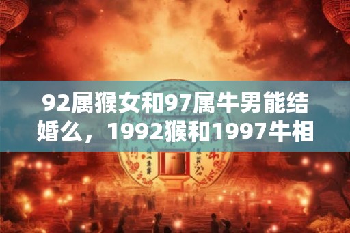 92属猴女和97属牛男能结婚么,1992猴和1997牛相配吗 92属猴女和97属牛男能结婚么,1992猴和1997牛相配吗