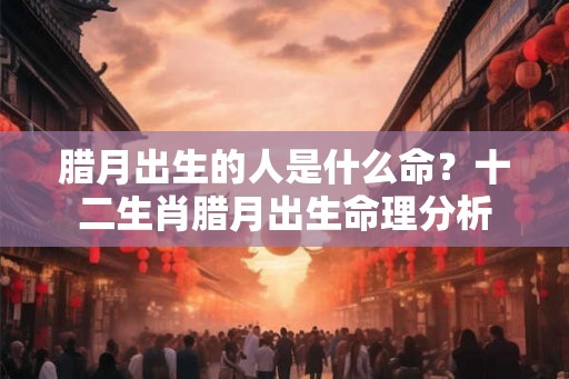 腊月出生的人是什么命?十二生肖腊月出生命理分析 腊月出生的人是什么命?十二生肖腊月出生命理分析