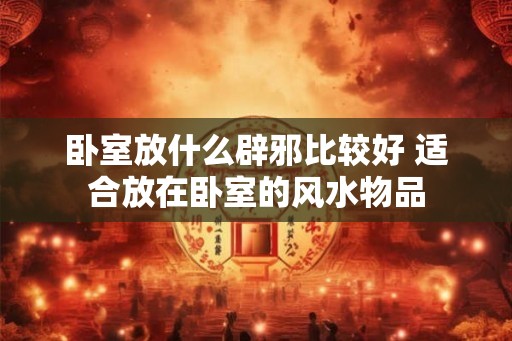 卧室放什么辟邪比较好 适合放在卧室的风水物品 卧室放什么辟邪比较好 适合放在卧室的风水物品