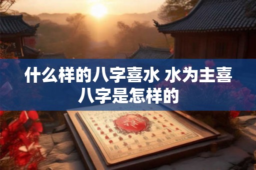 什么样的八字喜水 水为主喜八字是怎样的 什么样的八字喜水 水为主喜八字是怎样的