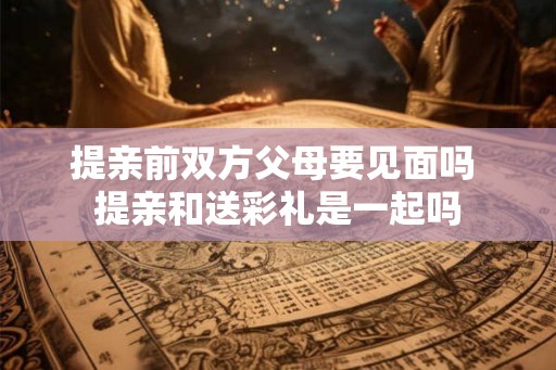 提亲前双方父母要见面吗 提亲和送彩礼是一起吗