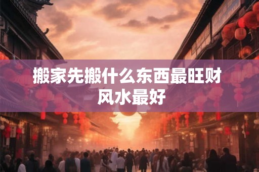 搬家先搬什么东西最旺财  风水最好