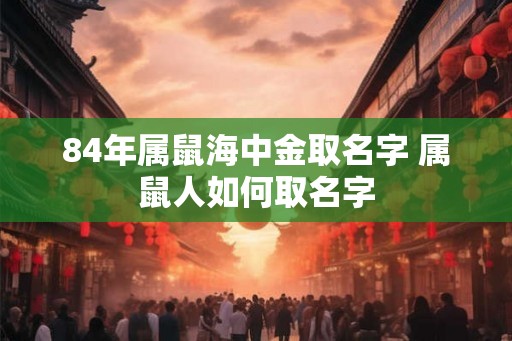84年属鼠海中金取名字 属鼠人如何取名字 84年属鼠海中金取名字 属鼠人如何取名字