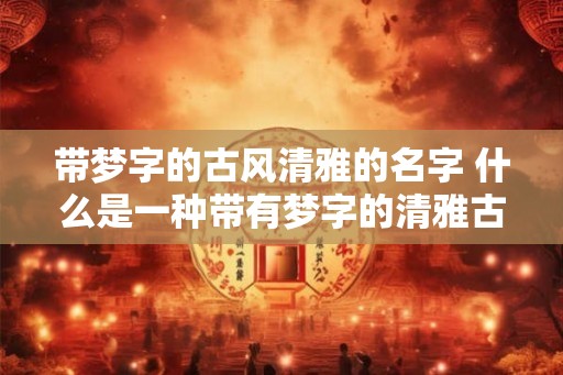 带梦字的古风清雅的名字 什么是一种带有梦字的清雅古风名字