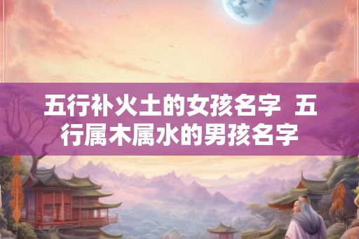 五行补火土的女孩名字  五行属木属水的男孩名字