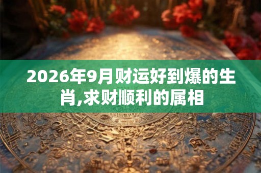 2026年9月财运好到爆的生肖,求财顺利的属相