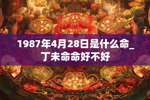 1987年4月28日是什么命_丁未命命好不好