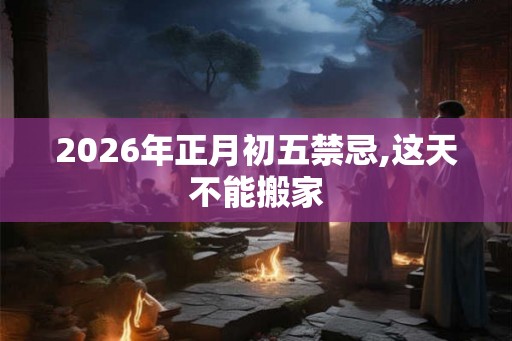 2026年正月初五禁忌,这天不能搬家 2026年正月初五禁忌,这天不能搬家