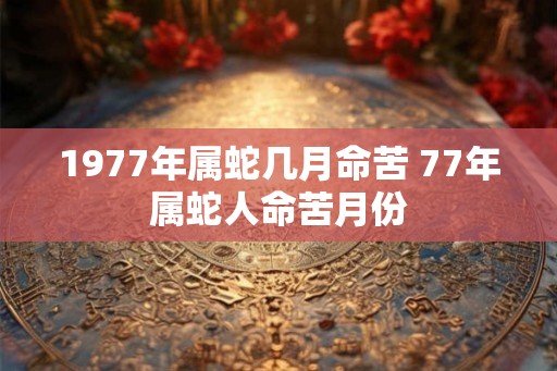1977年属蛇几月命苦 77年属蛇人命苦月份