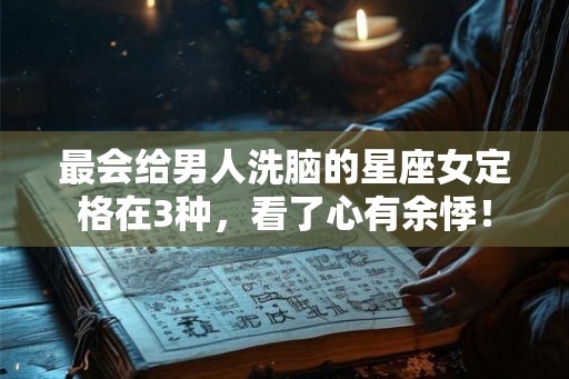 最会给男人洗脑的星座女定格在3种，看了心有余悸！
