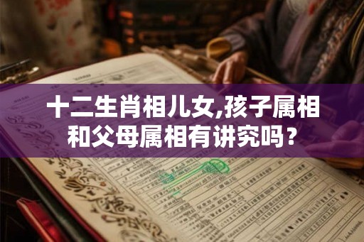 十二生肖相儿女,孩子属相和父母属相有讲究吗? 十二生肖相儿女,孩子属相和父母属相有讲究吗?