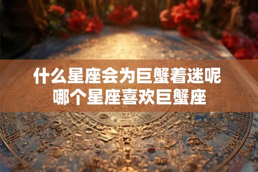 什么星座会为巨蟹着迷呢 哪个星座喜欢巨蟹座