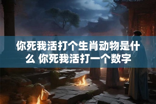 你死我活打个生肖动物是什么 你死我活打一个数字