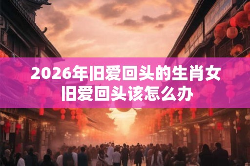 2026年旧爱回头的生肖女 旧爱回头该怎么办