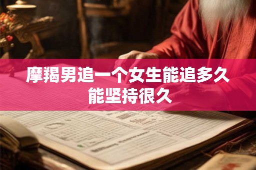 摩羯男追一个女生能追多久 能坚持很久 摩羯男追一个女生能追多久 能坚持很久