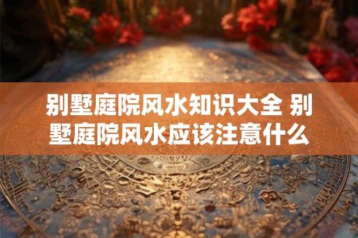 别墅庭院风水知识大全 别墅庭院风水应该注意什么