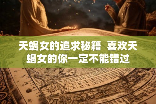 天蝎女的追求秘籍 喜欢天蝎女的你一定不能错过 天蝎女的追求秘籍 喜欢天蝎女的你一定不能错过