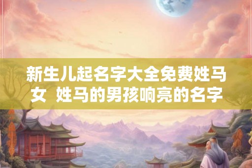新生儿起名字大全免费姓马女  姓马的男孩响亮的名字