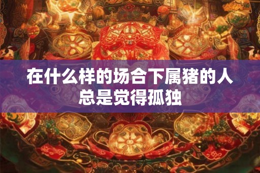 在什么样的场合下属猪的人总是觉得孤独