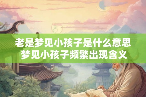 老是梦见小孩子是什么意思 梦见小孩子频繁出现含义何在 老是梦见小孩子是什么意思 梦见小孩子频繁出现含义何在