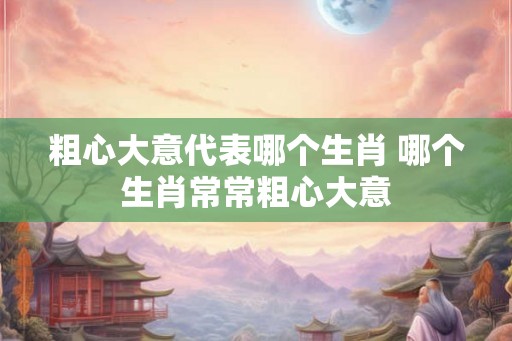 粗心大意代表哪个生肖 哪个生肖常常粗心大意