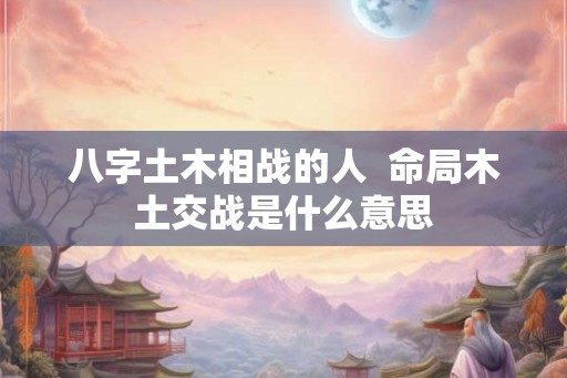 八字土木相战的人 命局木土交战是什么意思 八字土木相战的人 命局木土交战是什么意思