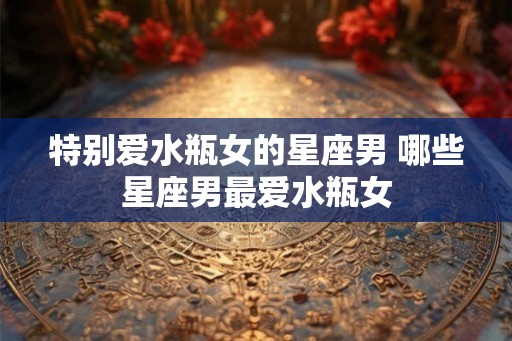 特别爱水瓶女的星座男 哪些星座男最爱水瓶女