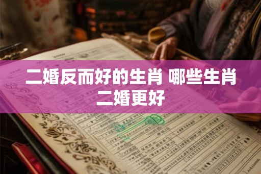 二婚反而好的生肖 哪些生肖二婚更好