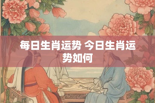 每日生肖运势 今日生肖运势如何 每日生肖运势 今日生肖运势如何